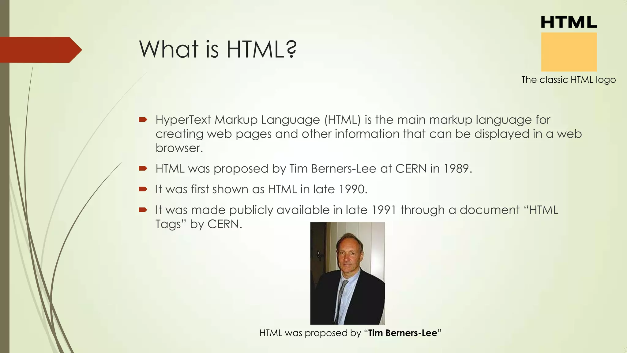What is HTML?
The classic HTML logo

 HyperText Markup Language (HTML) is the main markup language for
creating web pages and other information that can be displayed in a web
browser.
 HTML was proposed by Tim Berners-Lee at CERN in 1989.
 It was first shown as HTML in late 1990.

 It was made publicly available in late 1991 through a document ―HTML
Tags‖ by CERN.

HTML was proposed by ―Tim Berners-Lee‖

 