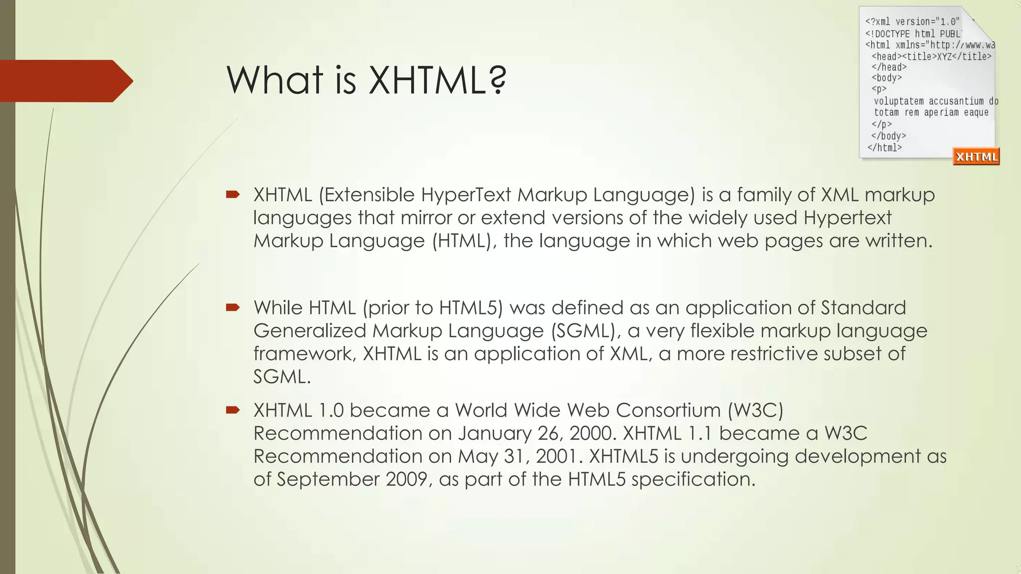 What is XHTML?
 XHTML (Extensible HyperText Markup Language) is a family of XML markup
languages that mirror or extend versions of the widely used Hypertext
Markup Language (HTML), the language in which web pages are written.
 While HTML (prior to HTML5) was defined as an application of Standard
Generalized Markup Language (SGML), a very flexible markup language
framework, XHTML is an application of XML, a more restrictive subset of
SGML.
 XHTML 1.0 became a World Wide Web Consortium (W3C)
Recommendation on January 26, 2000. XHTML 1.1 became a W3C
Recommendation on May 31, 2001. XHTML5 is undergoing development as
of September 2009, as part of the HTML5 specification.

 