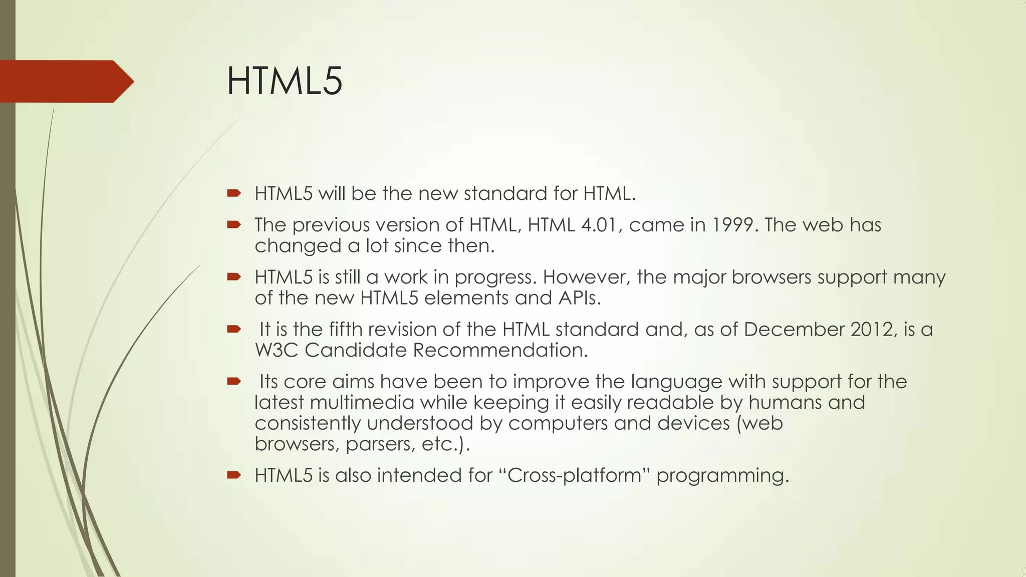 HTML5
 HTML5 will be the new standard for HTML.
 The previous version of HTML, HTML 4.01, came in 1999. The web has
changed a lot since then.
 HTML5 is still a work in progress. However, the major browsers support many
of the new HTML5 elements and APIs.

 It is the fifth revision of the HTML standard and, as of December 2012, is a
W3C Candidate Recommendation.
 Its core aims have been to improve the language with support for the
latest multimedia while keeping it easily readable by humans and
consistently understood by computers and devices (web
browsers, parsers, etc.).
 HTML5 is also intended for ―Cross-platform‖ programming.

 