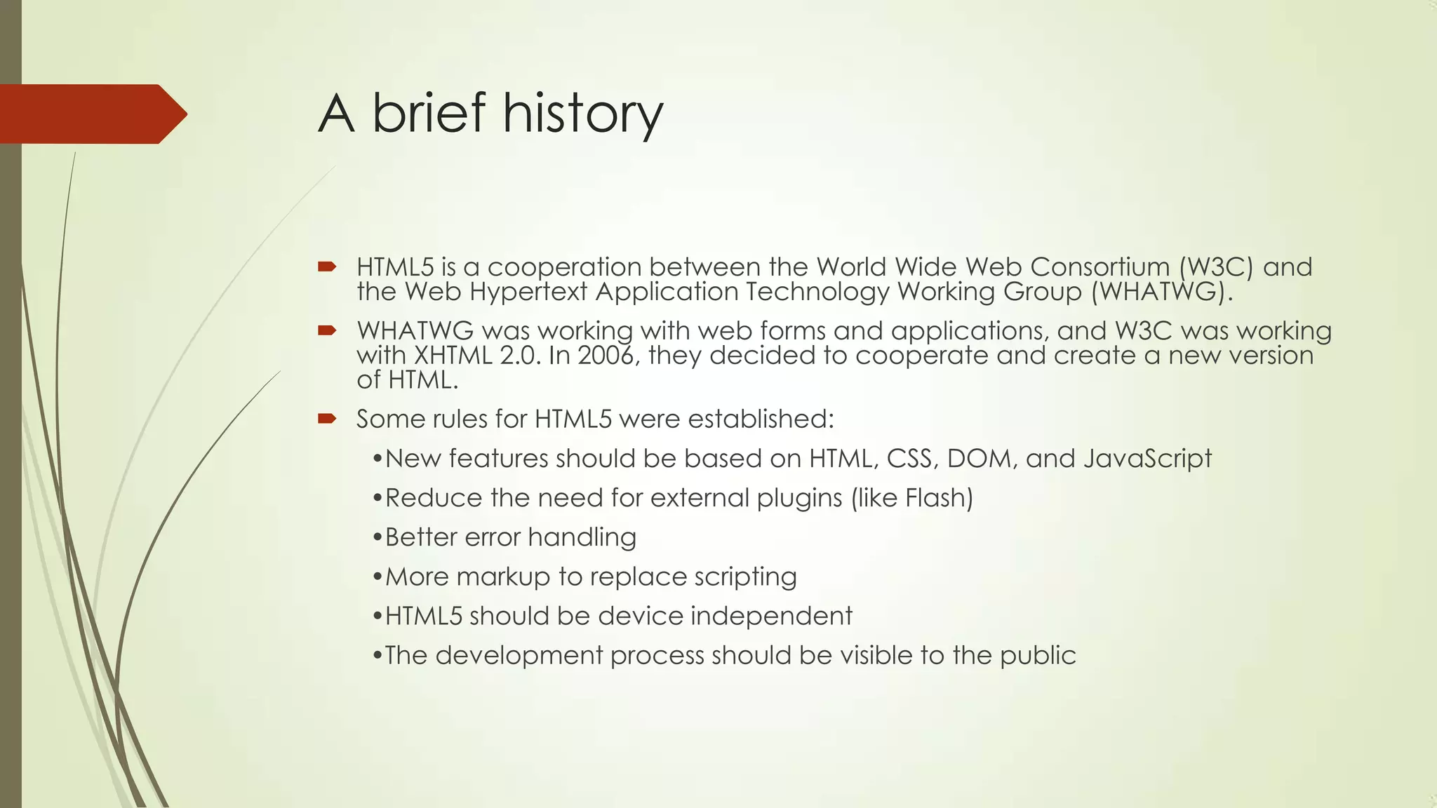 A brief history
 HTML5 is a cooperation between the World Wide Web Consortium (W3C) and
the Web Hypertext Application Technology Working Group (WHATWG).
 WHATWG was working with web forms and applications, and W3C was working
with XHTML 2.0. In 2006, they decided to cooperate and create a new version
of HTML.
 Some rules for HTML5 were established:

•New features should be based on HTML, CSS, DOM, and JavaScript
•Reduce the need for external plugins (like Flash)
•Better error handling
•More markup to replace scripting
•HTML5 should be device independent

•The development process should be visible to the public

 