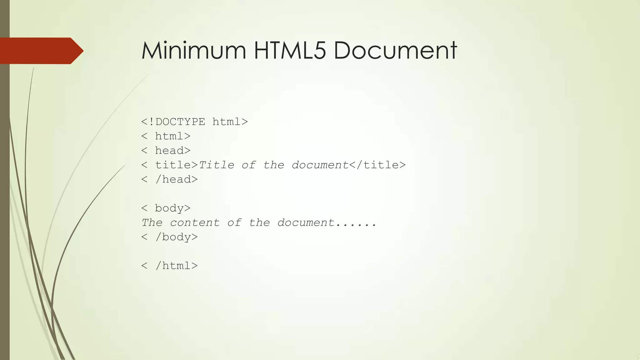 Minimum HTML5 Document
<!DOCTYPE html>
< html>
< head>
< title>Title of the document</title>
< /head>
< body>
The content of the document......
< /body>
< /html>

 