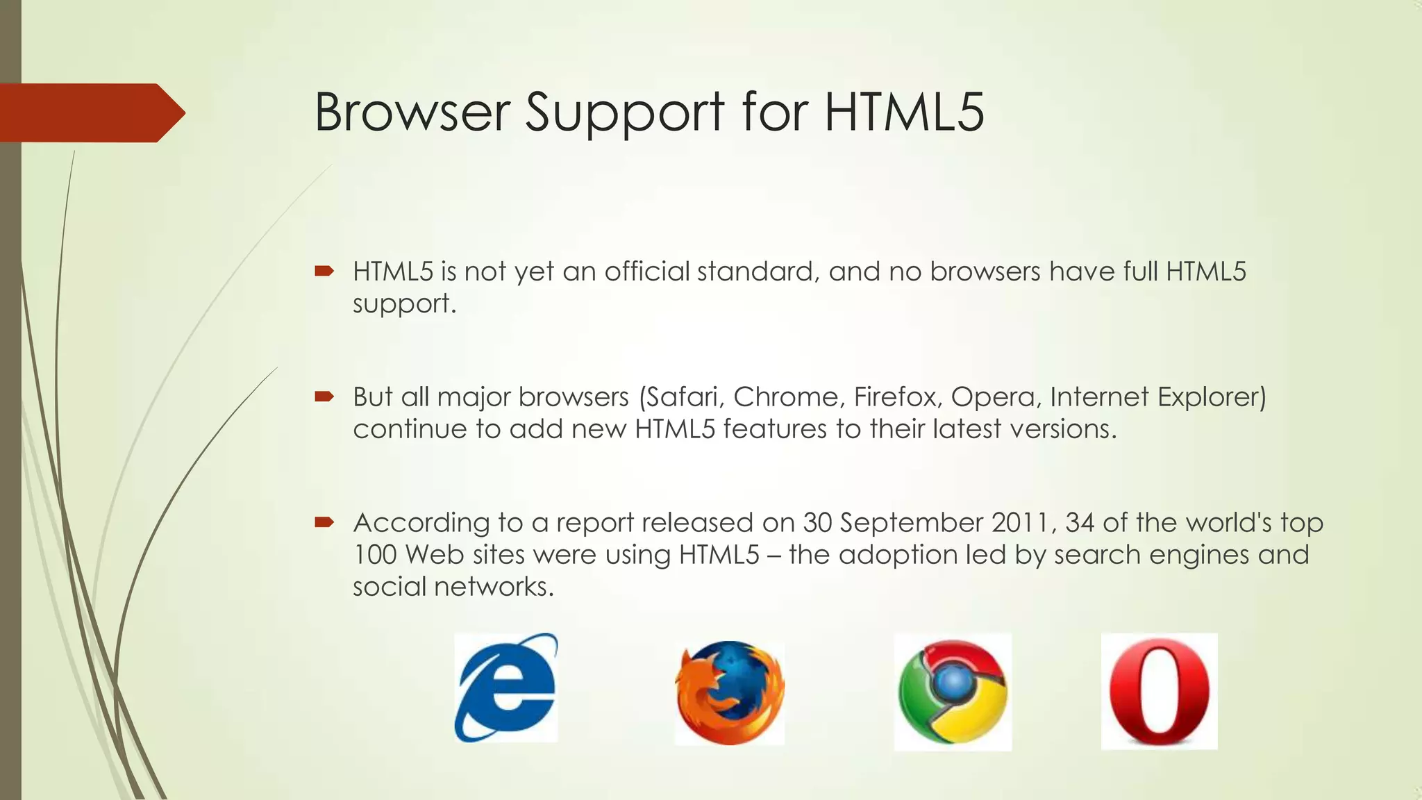 Browser Support for HTML5
 HTML5 is not yet an official standard, and no browsers have full HTML5
support.
 But all major browsers (Safari, Chrome, Firefox, Opera, Internet Explorer)
continue to add new HTML5 features to their latest versions.
 According to a report released on 30 September 2011, 34 of the world's top
100 Web sites were using HTML5 – the adoption led by search engines and
social networks.

 