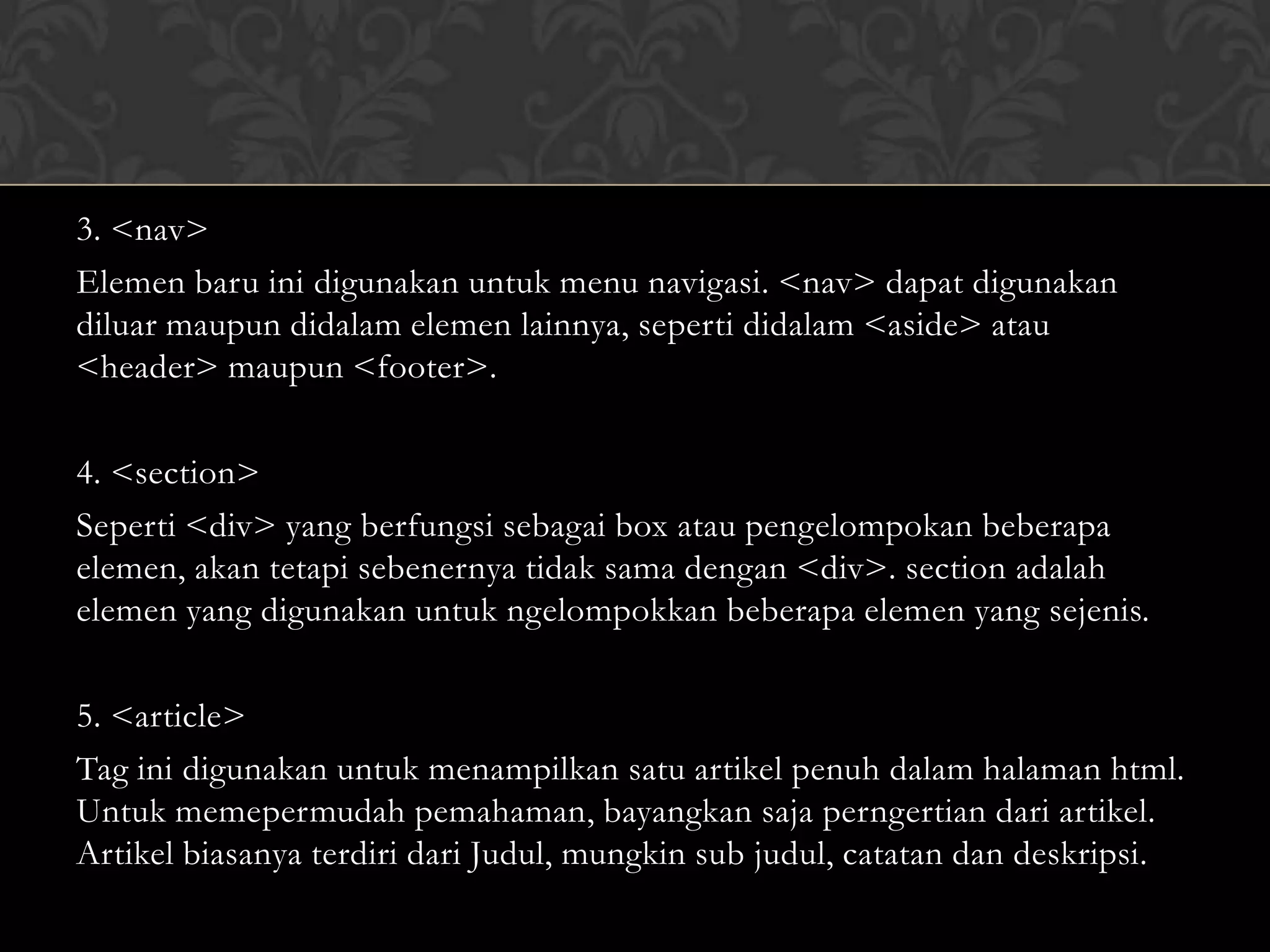 3. <nav>
Elemen baru ini digunakan untuk menu navigasi. <nav> dapat digunakan
diluar maupun didalam elemen lainnya, seperti didalam <aside> atau
<header> maupun <footer>.
4. <section>
Seperti <div> yang berfungsi sebagai box atau pengelompokan beberapa
elemen, akan tetapi sebenernya tidak sama dengan <div>. section adalah
elemen yang digunakan untuk ngelompokkan beberapa elemen yang sejenis.
5. <article>
Tag ini digunakan untuk menampilkan satu artikel penuh dalam halaman html.
Untuk memepermudah pemahaman, bayangkan saja perngertian dari artikel.
Artikel biasanya terdiri dari Judul, mungkin sub judul, catatan dan deskripsi.

 