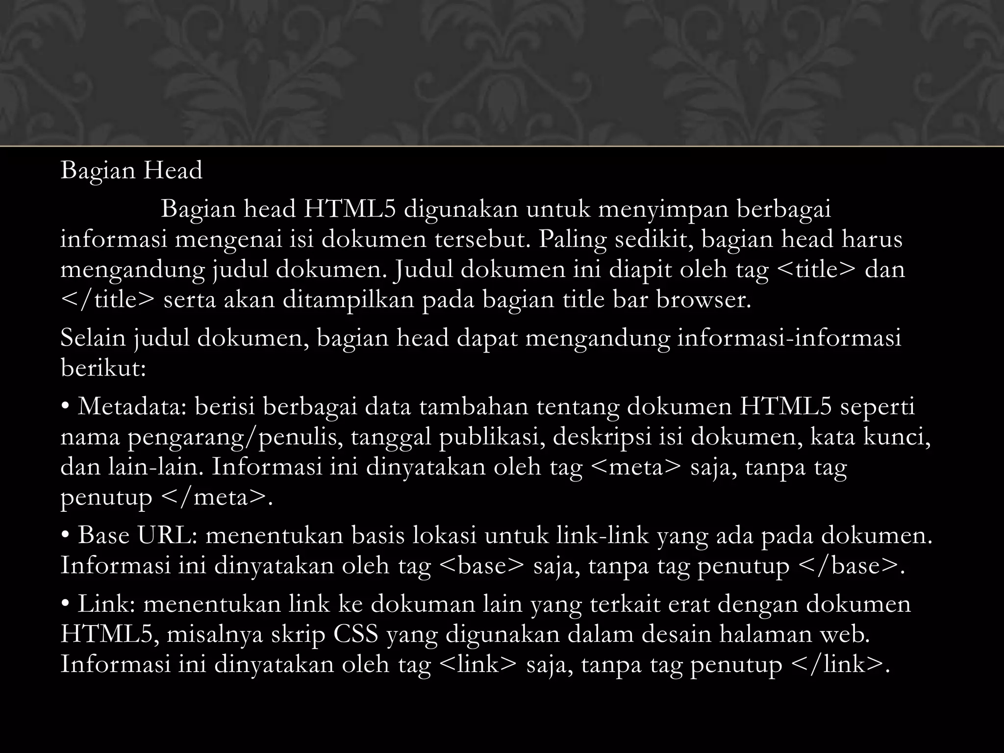 Bagian Head
Bagian head HTML5 digunakan untuk menyimpan berbagai
informasi mengenai isi dokumen tersebut. Paling sedikit, bagian head harus
mengandung judul dokumen. Judul dokumen ini diapit oleh tag <title> dan
</title> serta akan ditampilkan pada bagian title bar browser.
Selain judul dokumen, bagian head dapat mengandung informasi-informasi
berikut:
• Metadata: berisi berbagai data tambahan tentang dokumen HTML5 seperti
nama pengarang/penulis, tanggal publikasi, deskripsi isi dokumen, kata kunci,
dan lain-lain. Informasi ini dinyatakan oleh tag <meta> saja, tanpa tag
penutup </meta>.
• Base URL: menentukan basis lokasi untuk link-link yang ada pada dokumen.
Informasi ini dinyatakan oleh tag <base> saja, tanpa tag penutup </base>.
• Link: menentukan link ke dokuman lain yang terkait erat dengan dokumen
HTML5, misalnya skrip CSS yang digunakan dalam desain halaman web.
Informasi ini dinyatakan oleh tag <link> saja, tanpa tag penutup </link>.

 