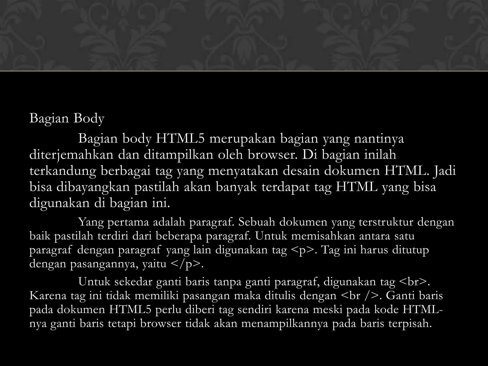 Bagian Body
Bagian body HTML5 merupakan bagian yang nantinya
diterjemahkan dan ditampilkan oleh browser. Di bagian inilah
terkandung berbagai tag yang menyatakan desain dokumen HTML. Jadi
bisa dibayangkan pastilah akan banyak terdapat tag HTML yang bisa
digunakan di bagian ini.
Yang pertama adalah paragraf. Sebuah dokumen yang terstruktur dengan
baik pastilah terdiri dari beberapa paragraf. Untuk memisahkan antara satu
paragraf dengan paragraf yang lain digunakan tag <p>. Tag ini harus ditutup
dengan pasangannya, yaitu </p>.
Untuk sekedar ganti baris tanpa ganti paragraf, digunakan tag <br>.
Karena tag ini tidak memiliki pasangan maka ditulis dengan <br />. Ganti baris
pada dokumen HTML5 perlu diberi tag sendiri karena meski pada kode HTMLnya ganti baris tetapi browser tidak akan menampilkannya pada baris terpisah.

 