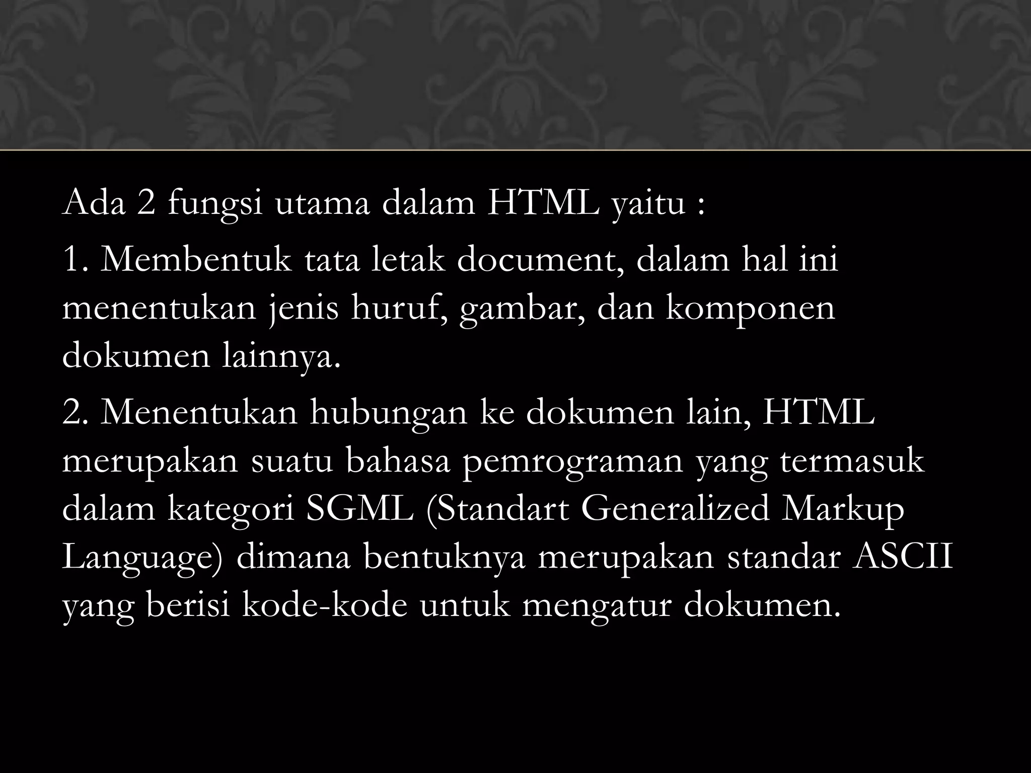 Ada 2 fungsi utama dalam HTML yaitu :
1. Membentuk tata letak document, dalam hal ini
menentukan jenis huruf, gambar, dan komponen
dokumen lainnya.
2. Menentukan hubungan ke dokumen lain, HTML
merupakan suatu bahasa pemrograman yang termasuk
dalam kategori SGML (Standart Generalized Markup
Language) dimana bentuknya merupakan standar ASCII
yang berisi kode-kode untuk mengatur dokumen.

 