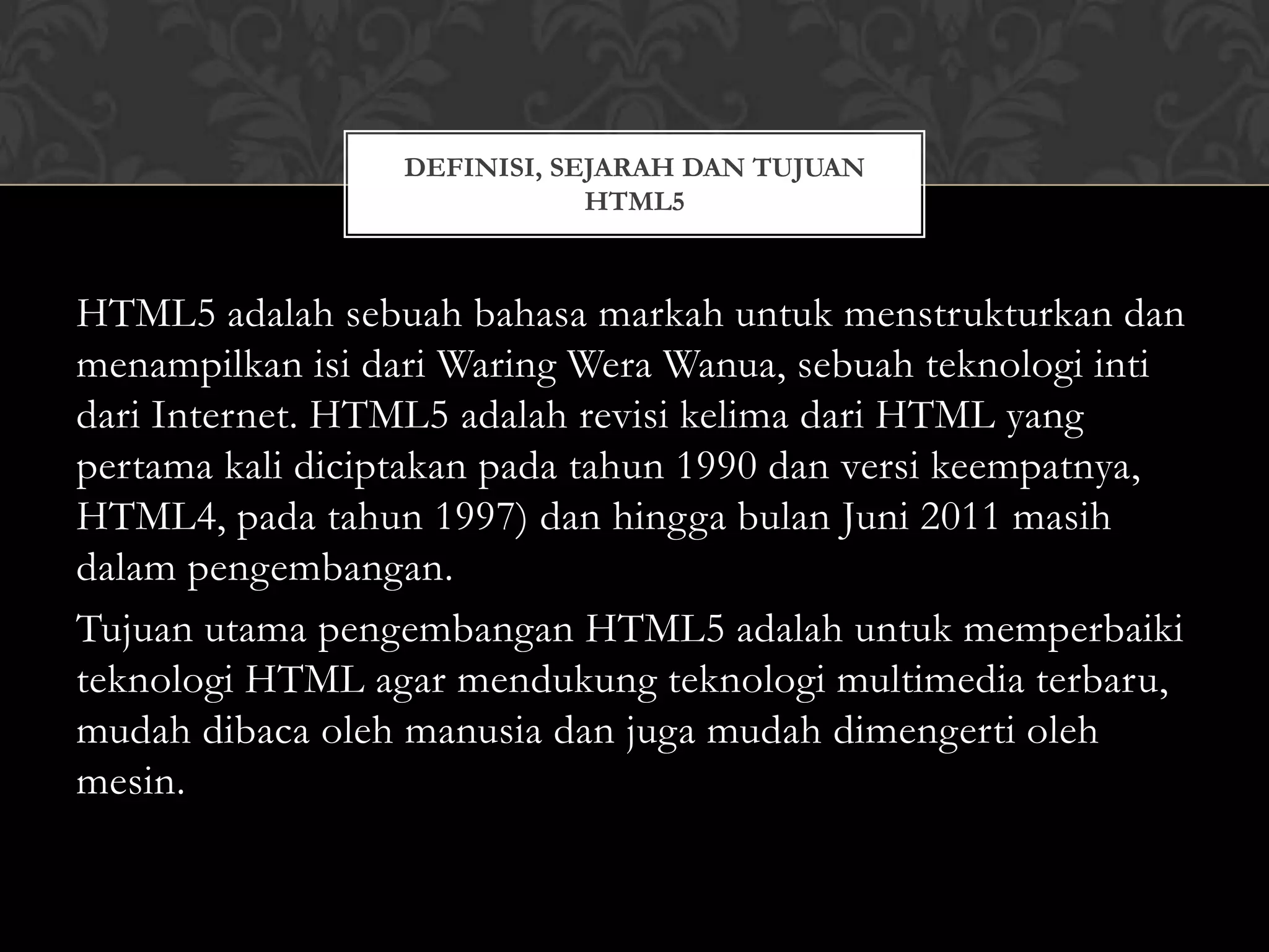 DEFINISI, SEJARAH DAN TUJUAN
HTML5

HTML5 adalah sebuah bahasa markah untuk menstrukturkan dan
menampilkan isi dari Waring Wera Wanua, sebuah teknologi inti
dari Internet. HTML5 adalah revisi kelima dari HTML yang
pertama kali diciptakan pada tahun 1990 dan versi keempatnya,
HTML4, pada tahun 1997) dan hingga bulan Juni 2011 masih
dalam pengembangan.
Tujuan utama pengembangan HTML5 adalah untuk memperbaiki
teknologi HTML agar mendukung teknologi multimedia terbaru,
mudah dibaca oleh manusia dan juga mudah dimengerti oleh
mesin.

 