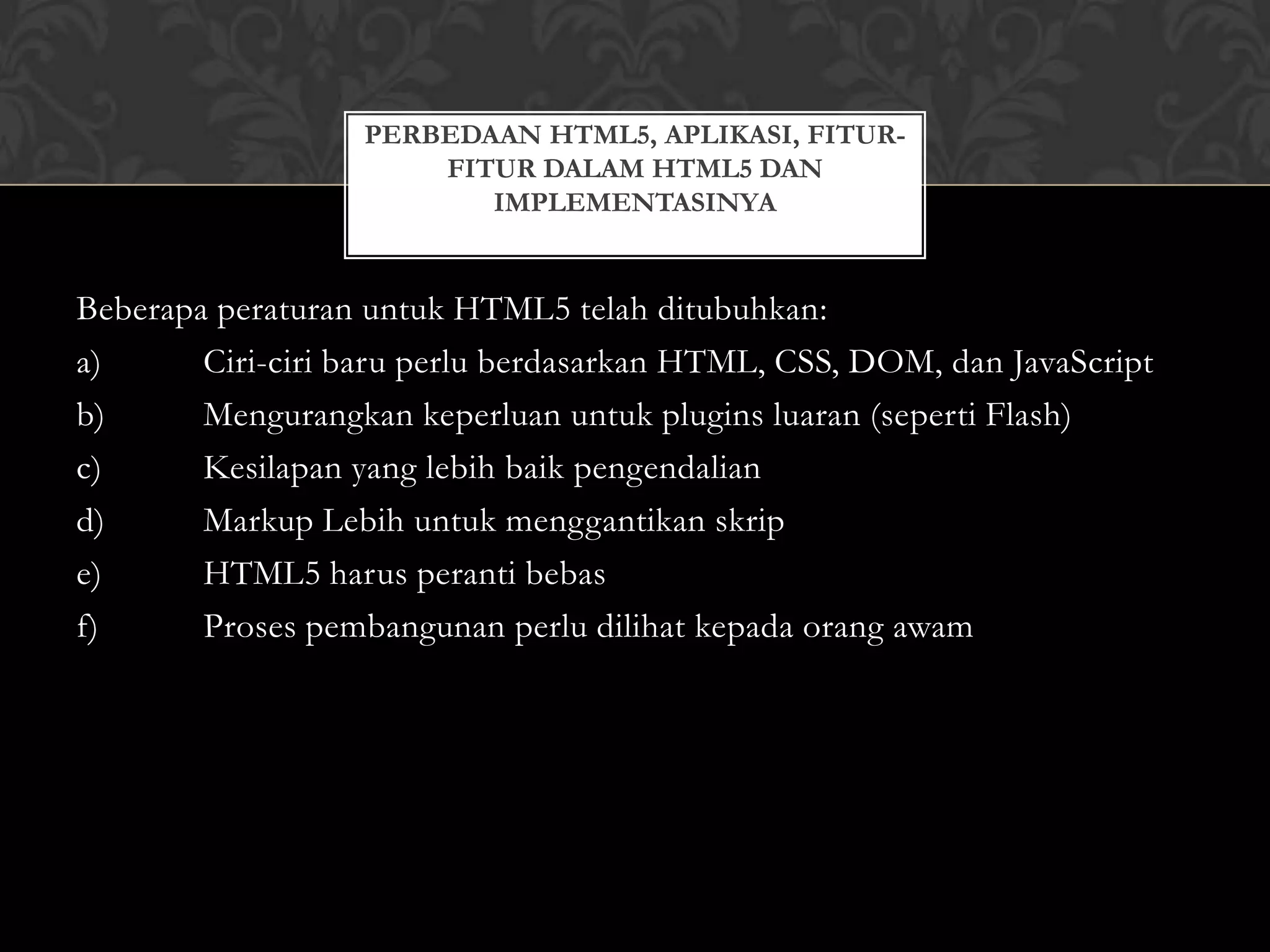 PERBEDAAN HTML5, APLIKASI, FITURFITUR DALAM HTML5 DAN
IMPLEMENTASINYA

Beberapa peraturan untuk HTML5 telah ditubuhkan:
a)
Ciri-ciri baru perlu berdasarkan HTML, CSS, DOM, dan JavaScript
b)
Mengurangkan keperluan untuk plugins luaran (seperti Flash)
c)
Kesilapan yang lebih baik pengendalian
d)
Markup Lebih untuk menggantikan skrip
e)
HTML5 harus peranti bebas
f)
Proses pembangunan perlu dilihat kepada orang awam

 