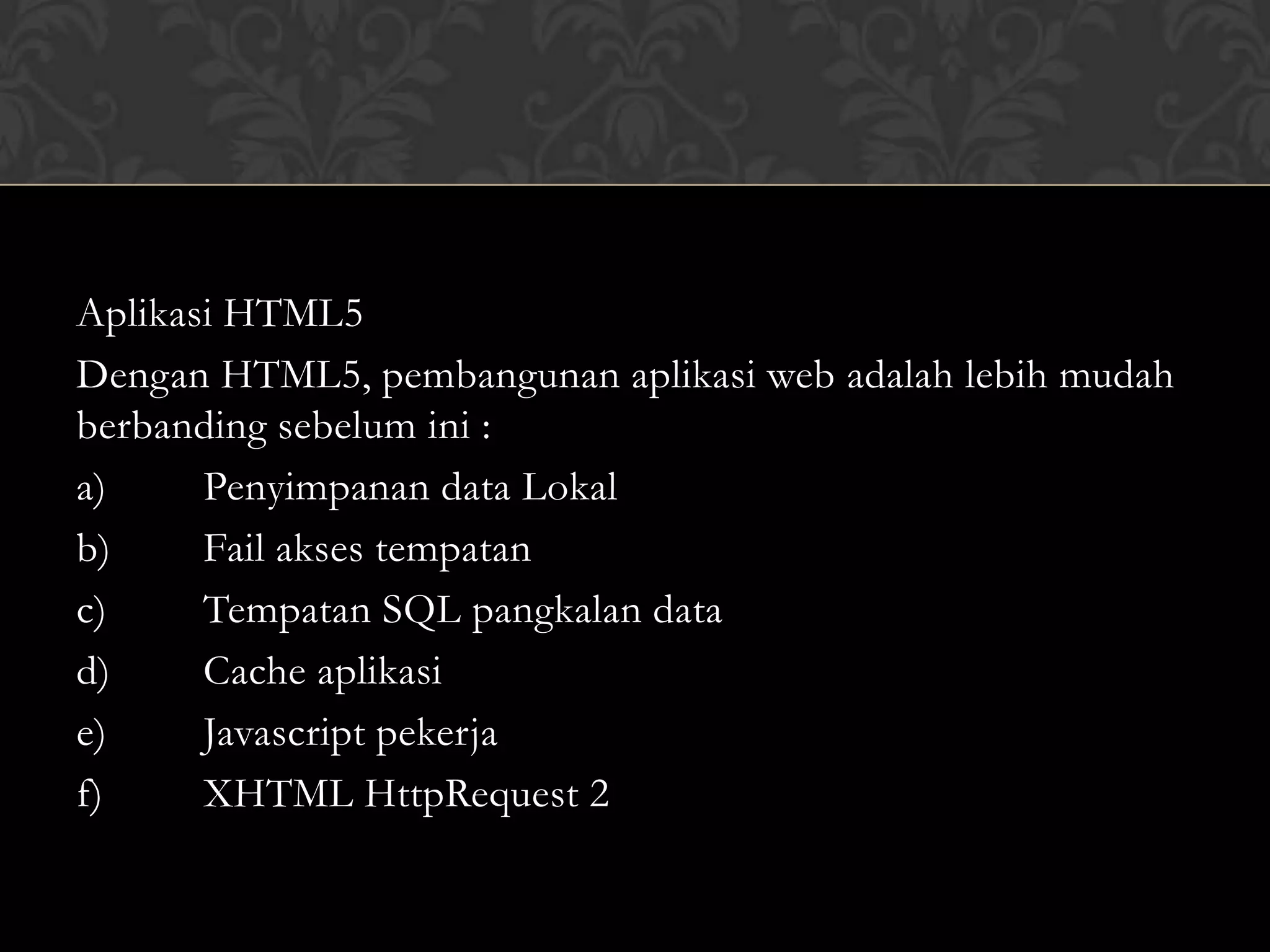 Aplikasi HTML5
Dengan HTML5, pembangunan aplikasi web adalah lebih mudah
berbanding sebelum ini :
a)
Penyimpanan data Lokal
b)
Fail akses tempatan
c)
Tempatan SQL pangkalan data
d)
Cache aplikasi
e)
Javascript pekerja
f)
XHTML HttpRequest 2

 