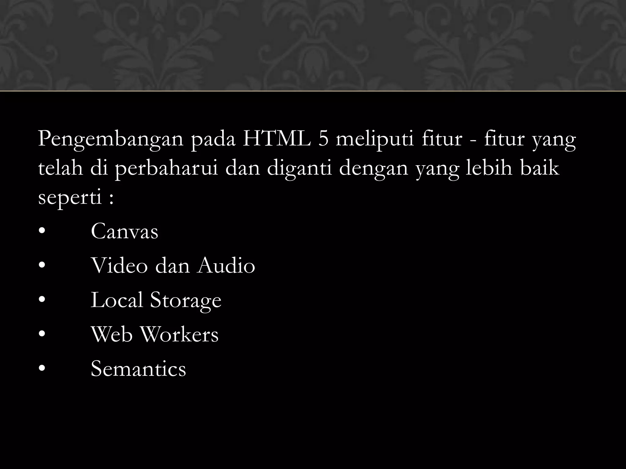 Pengembangan pada HTML 5 meliputi fitur - fitur yang
telah di perbaharui dan diganti dengan yang lebih baik
seperti :
•
Canvas
•
Video dan Audio
•
Local Storage
•
Web Workers
•
Semantics

 