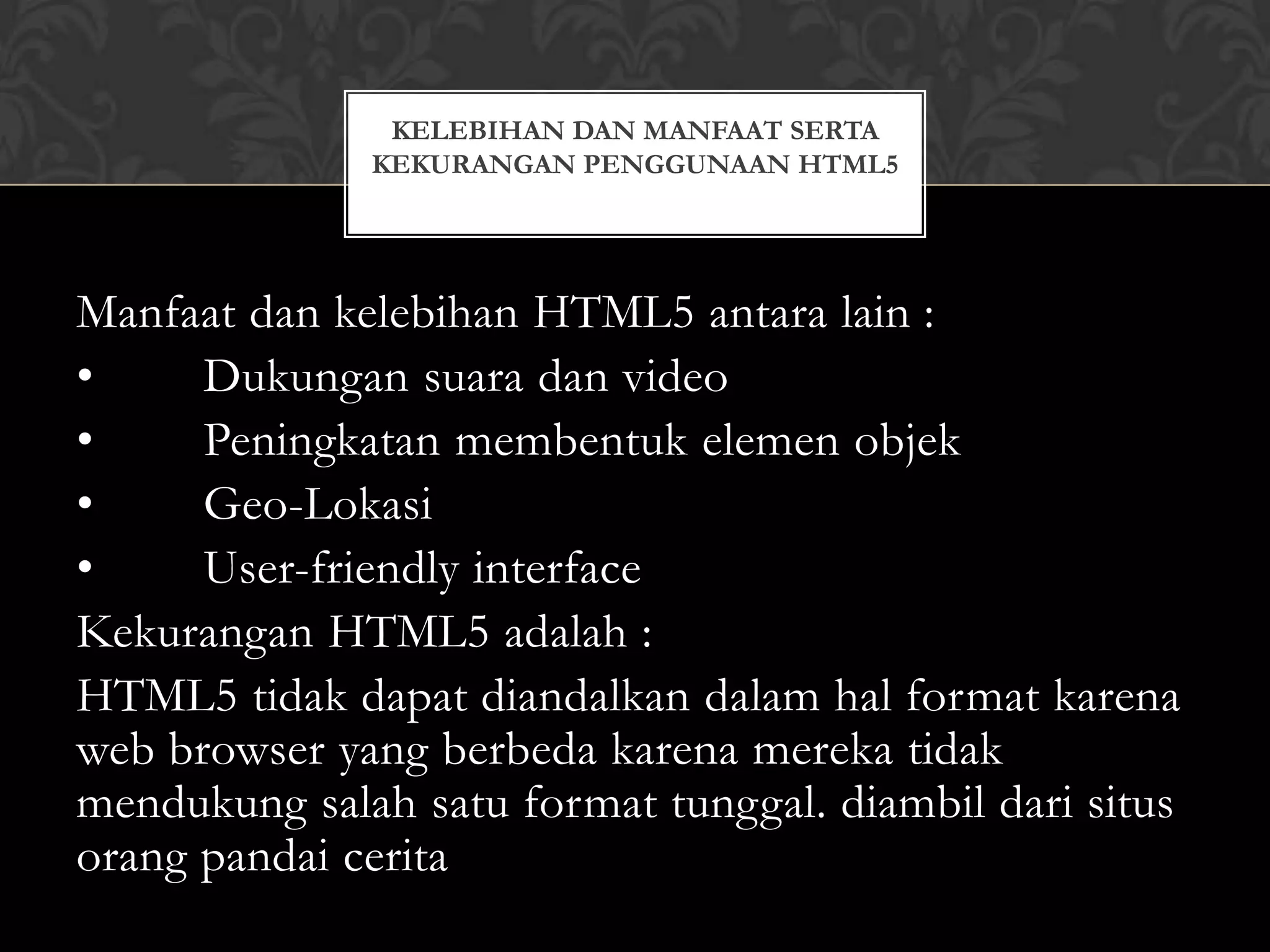 KELEBIHAN DAN MANFAAT SERTA
KEKURANGAN PENGGUNAAN HTML5

Manfaat dan kelebihan HTML5 antara lain :
•
Dukungan suara dan video
•
Peningkatan membentuk elemen objek
•
Geo-Lokasi
•
User-friendly interface
Kekurangan HTML5 adalah :
HTML5 tidak dapat diandalkan dalam hal format karena
web browser yang berbeda karena mereka tidak
mendukung salah satu format tunggal. diambil dari situs
orang pandai cerita

 