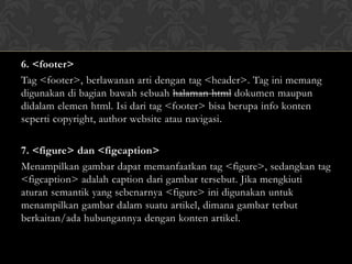 6. <footer>
Tag <footer>, berlawanan arti dengan tag <header>. Tag ini memang
digunakan di bagian bawah sebuah halaman html dokumen maupun
didalam elemen html. Isi dari tag <footer> bisa berupa info konten
seperti copyright, author website atau navigasi.

7. <figure> dan <figcaption>
Menampilkan gambar dapat memanfaatkan tag <figure>, sedangkan tag
<figcaption> adalah caption dari gambar tersebut. Jika mengkiuti
aturan semantik yang sebenarnya <figure> ini digunakan untuk
menampilkan gambar dalam suatu artikel, dimana gambar terbut
berkaitan/ada hubungannya dengan konten artikel.

 