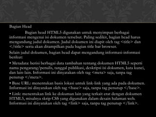Bagian Head
Bagian head HTML5 digunakan untuk menyimpan berbagai
informasi mengenai isi dokumen tersebut. Paling sedikit, bagian head harus
mengandung judul dokumen. Judul dokumen ini diapit oleh tag <title> dan
</title> serta akan ditampilkan pada bagian title bar browser.
Selain judul dokumen, bagian head dapat mengandung informasi-informasi
berikut:
• Metadata: berisi berbagai data tambahan tentang dokumen HTML5 seperti
nama pengarang/penulis, tanggal publikasi, deskripsi isi dokumen, kata kunci,
dan lain-lain. Informasi ini dinyatakan oleh tag <meta> saja, tanpa tag
penutup </meta>.
• Base URL: menentukan basis lokasi untuk link-link yang ada pada dokumen.
Informasi ini dinyatakan oleh tag <base> saja, tanpa tag penutup </base>.
• Link: menentukan link ke dokuman lain yang terkait erat dengan dokumen
HTML5, misalnya skrip CSS yang digunakan dalam desain halaman web.
Informasi ini dinyatakan oleh tag <link> saja, tanpa tag penutup </link>.

 