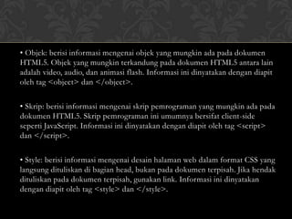 • Objek: berisi informasi mengenai objek yang mungkin ada pada dokumen
HTML5. Objek yang mungkin terkandung pada dokumen HTML5 antara lain
adalah video, audio, dan animasi flash. Informasi ini dinyatakan dengan diapit
oleh tag <object> dan </object>.
• Skrip: berisi informasi mengenai skrip pemrograman yang mungkin ada pada
dokumen HTML5. Skrip pemrograman ini umumnya bersifat client-side
seperti JavaScript. Informasi ini dinyatakan dengan diapit oleh tag <script>
dan </script>.
• Style: berisi informasi mengenai desain halaman web dalam format CSS yang
langsung dituliskan di bagian head, bukan pada dokumen terpisah. Jika hendak
dituliskan pada dokumen terpisah, gunakan link. Informasi ini dinyatakan
dengan diapit oleh tag <style> dan </style>.

 
