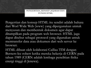 PENGERTIAN, KONSEP ,SEJARAH DAN
FUNGSI HTML

Pengertian dan konsep HTML itu sendiri adalah bahasa
dari Worl Wide Web (www) yang dipergunakan utntuk
menyusun dan membentuk dokumen agar dapat
ditampilkan pada program web browser. HTML juga
dapat disebut sebagai protocol yang digunakan untuk
mentransfer data atau dokumen dari web server ke
browser.
HTML dibuat oleh kolaborasi Caillau TIM dengan
Berners-lee robert ketika mereka bekerja di CERN pada
tahun 1989 (CERN adalah lembaga penelitian fisika
energi tinggi di Jenewa).

 