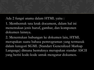Ada 2 fungsi utama dalam HTML yaitu :
1. Membentuk tata letak document, dalam hal ini
menentukan jenis huruf, gambar, dan komponen
dokumen lainnya.
2. Menentukan hubungan ke dokumen lain, HTML
merupakan suatu bahasa pemrograman yang termasuk
dalam kategori SGML (Standart Generalized Markup
Language) dimana bentuknya merupakan standar ASCII
yang berisi kode-kode untuk mengatur dokumen.

 