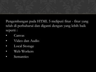 Pengembangan pada HTML 5 meliputi fitur - fitur yang
telah di perbaharui dan diganti dengan yang lebih baik
seperti :
•
Canvas
•
Video dan Audio
•
Local Storage
•
Web Workers
•
Semantics

 