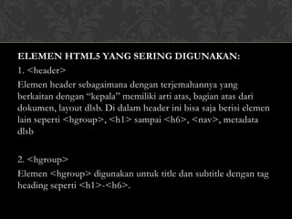 ELEMEN HTML5 YANG SERING DIGUNAKAN:
1. <header>
Elemen header sebagaimana dengan terjemahannya yang
berkaitan dengan “kepala” memiliki arti atas, bagian atas dari
dokumen, layout dlsb. Di dalam header ini bisa saja berisi elemen
lain seperti <hgroup>, <h1> sampai <h6>, <nav>, metadata
dlsb
2. <hgroup>
Elemen <hgroup> digunakan untuk title dan subtitle dengan tag
heading seperti <h1>-<h6>.

 