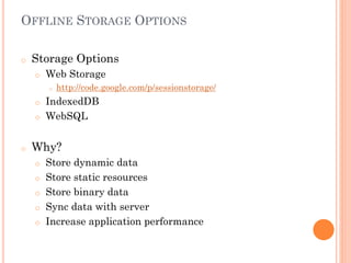 OFFLINE STORAGE OPTIONS
o

Storage Options
o

Web Storage
o

http://code.google.com/p/sessionstorage/

IndexedDB
o WebSQL
o

o

Why?
o
o

o
o
o

Store dynamic data
Store static resources
Store binary data
Sync data with server
Increase application performance

 
