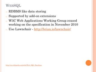 WEBSQL
o
o

o

o

RDBMS like data storing
Supported by add-on extensions
W3C Web Applications Working Group ceased
working on the specification in November 2010
Use Lawnchair - http://brian.io/lawnchair/

http://en.wikipedia.org/wiki/Web_SQL_Database

 