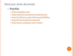 OFFLINE APPS SUPPORT


Polyfills
http://amplifyjs.com/
 https://github.com/marcuswestin/store.js
 http://yuilibrary.com/yui/docs/cache/#offline
 http://rezitech.github.com/stash/
 http://smus.com/game-asset-loader/


 