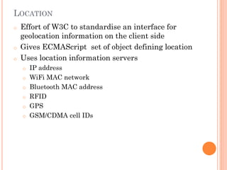 LOCATION
o

o
o

Effort of W3C to standardise an interface for
geolocation information on the client side
Gives ECMAScript set of object defining location
Uses location information servers
o
o

o
o
o
o

IP address
WiFi MAC network
Bluetooth MAC address
RFID
GPS
GSM/CDMA cell IDs

 