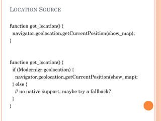 LOCATION SOURCE
function get_location() {
navigator.geolocation.getCurrentPosition(show_map);
}

function get_location() {
if (Modernizr.geolocation) {
navigator.geolocation.getCurrentPosition(show_map);
} else {
// no native support; maybe try a fallback?
}
}

 