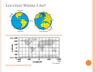 LOCATION WHERE I AM?

http://en.wikipedia.org/wiki/File:Latitude_and_Longitude_of_the_Earth.svg

http://www.satsig.net/world105.gif

 