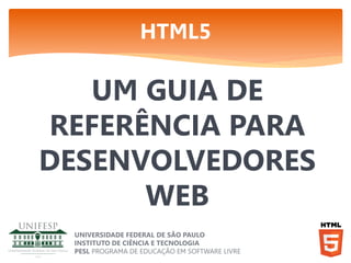 HTML5

UM GUIA DE
REFERÊNCIA PARA
DESENVOLVEDORES
WEB
UNIVERSIDADE FEDERAL DE SÃO PAULO
INSTITUTO DE CIÊNCIA E TECNOLOGIA
PESL PROGRAMA DE EDUCAÇÃO EM SOFTWARE LIVRE

 