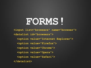 FORMS!
<input list="browsers" name="browser">
<datalist id="browsers">
<option value="Internet Explorer">
<option value="Firefox">
<option value="Chrome">
<option value="Opera">
<option value="Safari">
</datalist>

 