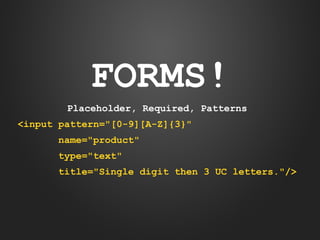 FORMS!
Placeholder, Required, Patterns
<input pattern="[0-9][A-Z]{3}"
name="product"
type="text"
title="Single digit then 3 UC letters."/>

 