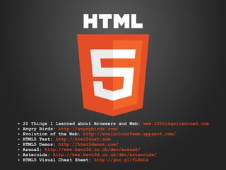 ●
●
●
●
●
●
●
●

20 Things I learned about Browsers and Web: www.20thingsilearned.com
Angry Birds: http://angrybirds.com/
Evolution of the Web: http://evolutionofweb.appspot.com/
HTML5 Test: http://html5test.com
HTML5 Demos: http://html5demos.com/
Arena5: http://www.kevs3d.co.uk/dev/arena5/
Asteroids: http://www.kevs3d.co.uk/dev/asteroids/
HTML5 Visual Cheat Sheet: http://goo.gl/fL8DCa

 