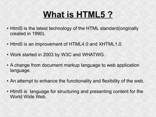 What is HTML5 ?
●

Html5 is the latest technology of the HTML standard(originally
created in 1990).

●

Html5 is an improvement of HTML4.0 and XHTML1.0.

●

Work started in 2003 by W3C and WHATWG.

●

●

●

A change from document markup language to web application
language.
An attempt to enhance the functionality and flexibility of the web.
Html5 is language for structuring and presenting content for the
World Wide Web.

 