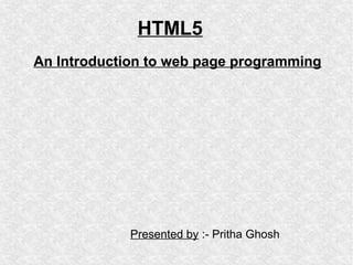 HTML5
An Introduction to web page programming

Presented by :- Pritha Ghosh

 