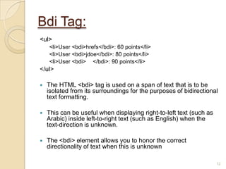 Bdi Tag:
<ul>
<li>User <bdi>hrefs</bdi>: 60 points</li>
<li>User <bdi>jdoe</bdi>: 80 points</li>
<li>User <bdi> </bdi>: 90 points</li>
</ul>
 The HTML <bdi> tag is used on a span of text that is to be
isolated from its surroundings for the purposes of bidirectional
text formatting.
 This can be useful when displaying right-to-left text (such as
Arabic) inside left-to-right text (such as English) when the
text-direction is unknown.
 The <bdi> element allows you to honor the correct
directionality of text when this is unknown
12
 
