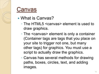 15
Canvas
 What is Canvas?
◦ The HTML5 <canvas> element is used to
draw graphics.
◦ The <canvas> element is only a container
(Container tags are tags that you place on
your site to trigger not one, but many
other tags) for graphics. You must use a
script to actually draw the graphics.
◦ Canvas has several methods for drawing
paths, boxes, circles, text, and adding
images.
 