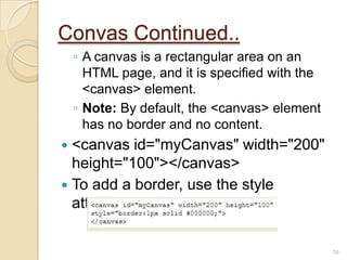 Convas Continued..
◦ A canvas is a rectangular area on an
HTML page, and it is specified with the
<canvas> element.
◦ Note: By default, the <canvas> element
has no border and no content.
 <canvas id="myCanvas" width="200"
height="100"></canvas>
 To add a border, use the style
attribute:
16
 