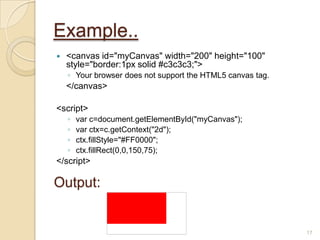 Example..
 <canvas id="myCanvas" width="200" height="100"
style="border:1px solid #c3c3c3;">
◦ Your browser does not support the HTML5 canvas tag.
</canvas>
<script>
◦ var c=document.getElementById("myCanvas");
◦ var ctx=c.getContext("2d");
◦ ctx.fillStyle="#FF0000";
◦ ctx.fillRect(0,0,150,75);
</script>
17
Output:
 