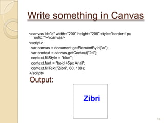 Write something in Canvas
<canvas id="e" width="200" height="200" style="border:1px
solid;"></canvas>
<script>
var canvas = document.getElementById("e");
var context = canvas.getContext("2d");
context.fillStyle = "blue";
context.font = "bold 45px Arial";
context.fillText("Zibri", 60, 100);
</script>
18
Output:
 