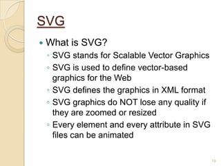 SVG
 What is SVG?
◦ SVG stands for Scalable Vector Graphics
◦ SVG is used to define vector-based
graphics for the Web
◦ SVG defines the graphics in XML format
◦ SVG graphics do NOT lose any quality if
they are zoomed or resized
◦ Every element and every attribute in SVG
files can be animated
19
 