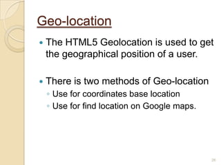 Geo-location
 The HTML5 Geolocation is used to get
the geographical position of a user.
 There is two methods of Geo-location
◦ Use for coordinates base location
◦ Use for find location on Google maps.
26
 