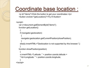 Coordinate base location :
<p id="demo">Click the button to get your coordinates:</p>
<button onclick="getLocation()">Try It</button>
<script>
var x=document.getElementById("demo");
function getLocation()
{
if (navigator.geolocation)
{
navigator.geolocation.getCurrentPosition(showPosition);
}
else{x.innerHTML="Geolocation is not supported by this browser.";}
}
function showPosition(position)
{
x.innerHTML="Latitude: " + position.coords.latitude +
"<br>Longitude: " + position.coords.longitude;
}
</script>
27
 