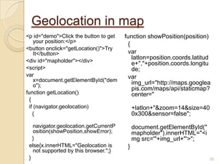 Geolocation in map
<p id="demo">Click the button to get
your position:</p>
<button onclick="getLocation()">Try
It</button>
<div id="mapholder"></div>
<script>
var
x=document.getElementById("dem
o");
function getLocation()
{
if (navigator.geolocation)
{
navigator.geolocation.getCurrentP
osition(showPosition,showError);
}
else{x.innerHTML="Geolocation is
not supported by this browser.";}
}
function showPosition(position)
{
var
latlon=position.coords.latitud
e+","+position.coords.longitu
de;
var
img_url="http://maps.googlea
pis.com/maps/api/staticmap?
center="
+latlon+"&zoom=14&size=40
0x300&sensor=false";
document.getElementById("
mapholder").innerHTML="<i
mg src='"+img_url+"'>";
}
28
 