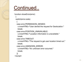 Continued..
function showError(error)
{
switch(error.code)
{
case error.PERMISSION_DENIED:
x.innerHTML="User denied the request for Geolocation."
break;
case error.POSITION_UNAVAILABLE:
x.innerHTML="Location information is unavailable."
break;
case error.TIMEOUT:
x.innerHTML="The request to get user location timed out."
break;
case error.UNKNOWN_ERROR:
x.innerHTML="An unknown error occurred."
break;
}}
</script>
29
 