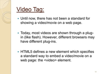 Video Tag:
 Until now, there has not been a standard for
showing a video/movie on a web page.
 Today, most videos are shown through a plug-
in (like flash). However, different browsers may
have different plug-ins.
 HTML5 defines a new element which specifies
a standard way to embed a video/movie on a
web page: the <video> element.
30
 
