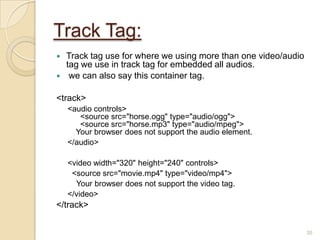 Track Tag:
 Track tag use for where we using more than one video/audio
tag we use in track tag for embedded all audios.
 we can also say this container tag.
<track>
<audio controls>
<source src="horse.ogg" type="audio/ogg">
<source src="horse.mp3" type="audio/mpeg">
Your browser does not support the audio element.
</audio>
<video width="320" height="240" controls>
<source src="movie.mp4" type="video/mp4">
Your browser does not support the video tag.
</video>
</track>
35
 