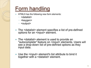 Form handling
 HTML5 has the following new form elements:
◦ <datalist>
◦ <keygen>
◦ <output>
 The <datalist> element specifies a list of pre-defined
options for an <input> element.
 The <datalist> element is used to provide an
"autocomplete" feature on <input> elements. Users will
see a drop-down list of pre-defined options as they
input data.
 Use the <input> element's list attribute to bind it
together with a <datalist> element.
36
 