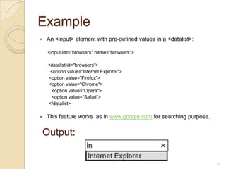 Example
 An <input> element with pre-defined values in a <datalist>:
<input list="browsers" name="browsers">
<datalist id="browsers">
<option value="Internet Explorer">
<option value="Firefox">
<option value="Chrome">
<option value="Opera">
<option value="Safari">
</datalist>
 This feature works as in www.google.com for searching purpose.
37
Output:
 