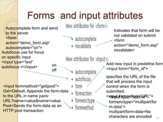 Forms and input attributes
39
on
off
Autofocus use for focus
on specific input
<input type=“text”
autofocus ></input>
Autocomplete form and send
to the server
<form
action="demo_form.asp“
autocomplete="on">
Indicates that form will be
not validated on submit
<form
action="demo_form.asp"
novalidate>
Add new input in predefine form
<input form="form_id">
specifies the URL of the file
that will process the input
control when the form is
submitted.
<input formaction="URL"><input type="submit"
formenctype="multipart/for
m-data“>
multipart/form-data=No
characters are encoded
<input formmethod="get|post">
Get=Default. Appends the form-data
to the URL in name pairs:
URL?name=value&name=value
Post=Sends the form-data as an
HTTP post transaction
 