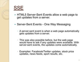 SSE
 HTML5 Server-Sent Events allow a web page to
get updates from a server.
 Server-Sent Events - One Way Messaging
◦ A server-sent event is when a web page automatically
gets updates from a server.
◦ This was also possible before, but the web page
would have to ask if any updates were available. With
server-sent events, the updates come automatically.
◦ Examples: Facebook/Twitter updates, stock price
updates, news feeds, sport results, etc.
41
 